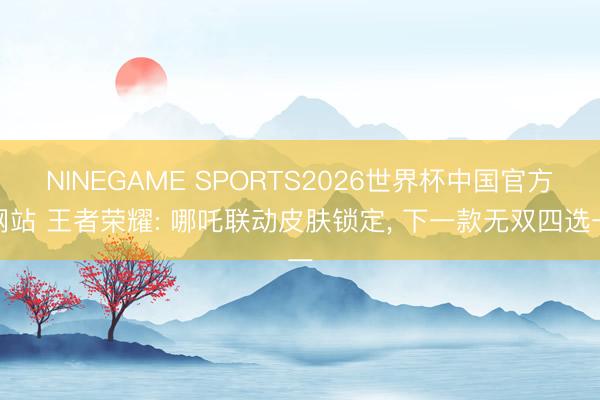 NINEGAME SPORTS2026世界杯中国官方网站 王者荣耀: 哪吒联动皮肤锁定， 下一款无双四选一