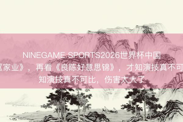 NINEGAME SPORTS2026世界杯中国官方网站 看了《家业》，再看《良陈好意思锦》，才知演技真不可比，伤害太大了