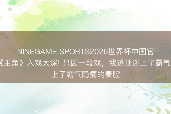 NINEGAME SPORTS2026世界杯中国官方网站 追《主角》入戏太深! 只因一段戏，我透顶迷上了霸气隐痛的秦腔