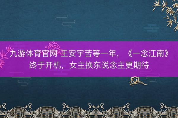九游体育官网 王安宇苦等一年，《一念江南》终于开机，女主换东说念主更期待