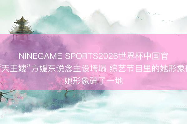 NINEGAME SPORTS2026世界杯中国官方网站 “天王嫂”方媛东说念主设垮塌 综艺节目里的她形象碎了一地