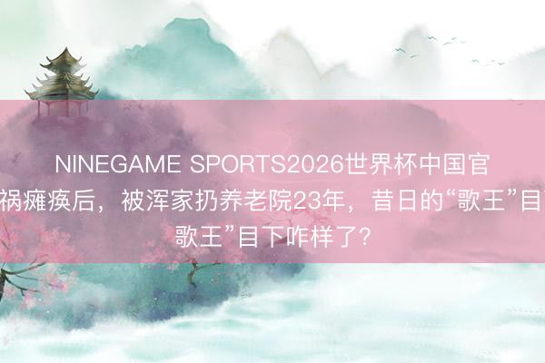 NINEGAME SPORTS2026世界杯中国官方网站 车祸瘫痪后，被浑家扔养老院23年，昔日的“歌王”目下咋样了？