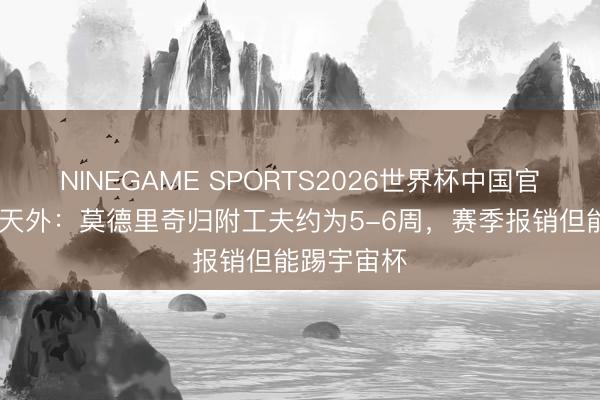 NINEGAME SPORTS2026世界杯中国官方网站 意天外：莫德里奇归附工夫约为5-6周，赛季报销但能踢宇宙杯