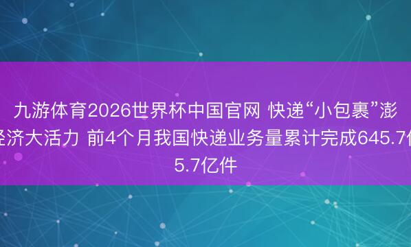 九游体育2026世界杯中国官网 快递“小包裹”澎湃经济大活力 前4个月我国快递业务量累计完成645.7亿件
