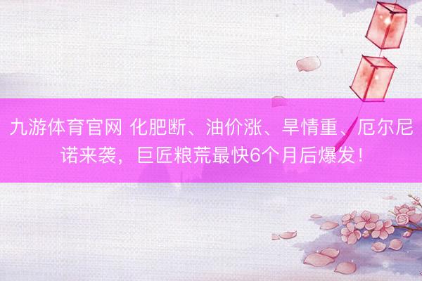 九游体育官网 化肥断、油价涨、旱情重、厄尔尼诺来袭，巨匠粮荒最快6个月后爆发！