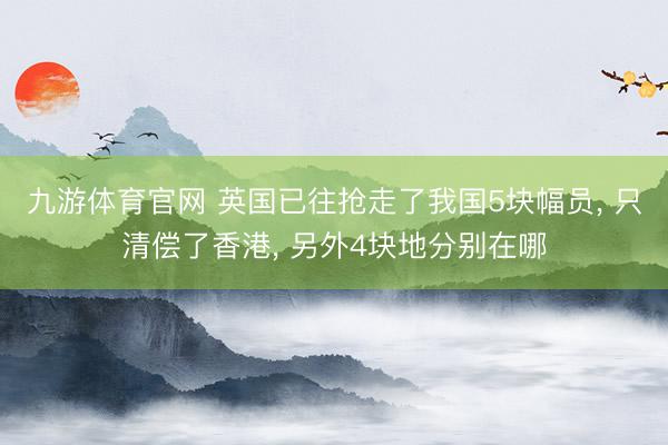 九游体育官网 英国已往抢走了我国5块幅员， 只清偿了香港， 另外4块地分别在哪