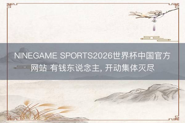 NINEGAME SPORTS2026世界杯中国官方网站 有钱东说念主， 开动集体灭尽