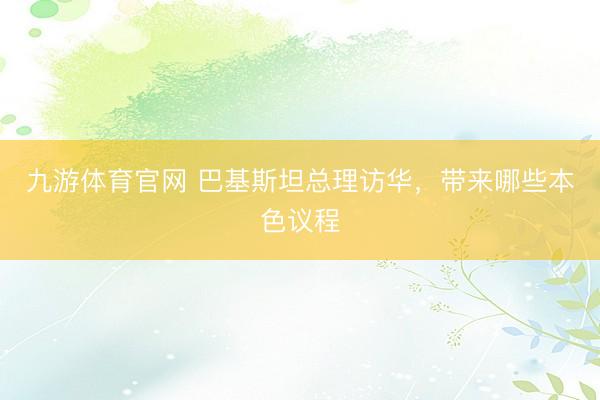 九游体育官网 巴基斯坦总理访华，带来哪些本色议程
