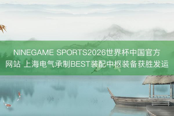 NINEGAME SPORTS2026世界杯中国官方网站 上海电气承制BEST装配中枢装备获胜发运