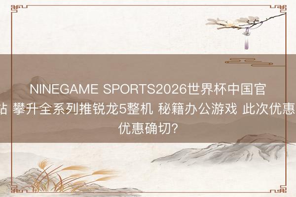 NINEGAME SPORTS2026世界杯中国官方网站 攀升全系列推锐龙5整机 秘籍办公游戏 此次优惠确切?