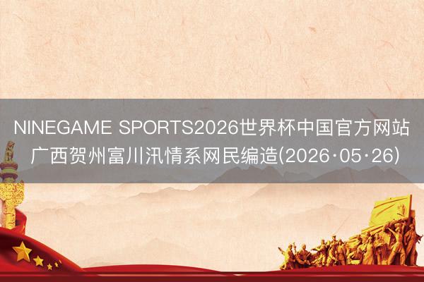 NINEGAME SPORTS2026世界杯中国官方网站 广西贺州富川汛情系网民编造(2026·05·26)