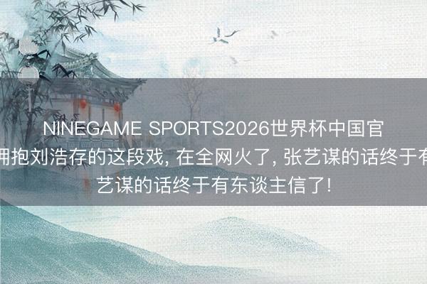 NINEGAME SPORTS2026世界杯中国官方网站 窦骁拥抱刘浩存的这段戏， 在全网火了， 张艺谋的话终于有东谈主信了!