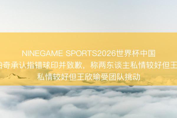 NINEGAME SPORTS2026世界杯中国官方网站 科尔帕奇承认指错球印并致歉，称两东谈主私情较好但王欣瑜受团队挑动