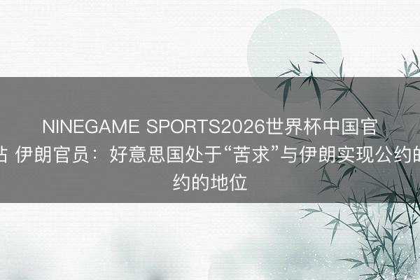 NINEGAME SPORTS2026世界杯中国官方网站 伊朗官员：好意思国处于“苦求”与伊朗实现公约的地位