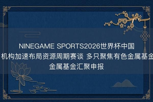 NINEGAME SPORTS2026世界杯中国官方网站 机构加速布局资源周期赛谈 多只聚焦有色金属基金汇聚申报