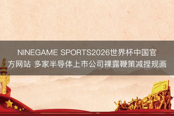 NINEGAME SPORTS2026世界杯中国官方网站 多家半导体上市公司裸露鞭策减捏规画