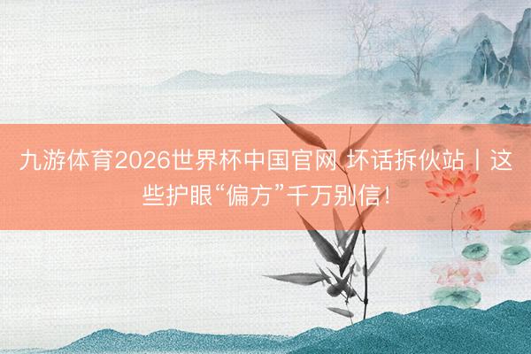 九游体育2026世界杯中国官网 坏话拆伙站丨这些护眼“偏方”千万别信！