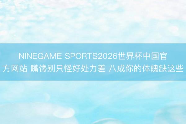 NINEGAME SPORTS2026世界杯中国官方网站 嘴馋别只怪好处力差 八成你的体魄缺这些