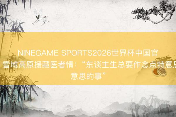 NINEGAME SPORTS2026世界杯中国官方网站 雪域高原援藏医者情：“东谈主生总要作念点特意思的事”