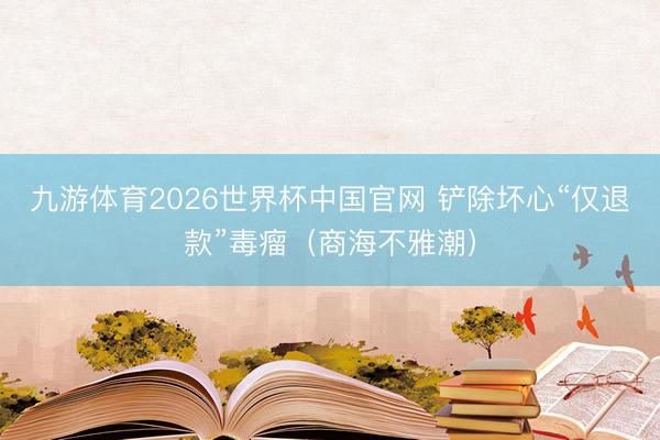 九游体育2026世界杯中国官网 铲除坏心“仅退款”毒瘤（商海不雅潮）
