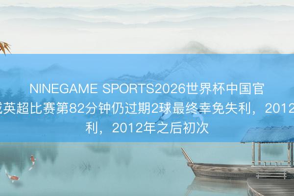 NINEGAME SPORTS2026世界杯中国官方网站 曼城英超比赛第82分钟仍过期2球最终幸免失利，2012年之后初次