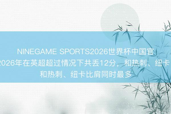 NINEGAME SPORTS2026世界杯中国官方网站 曼城2026年在英超超过情况下共丢12分，和热刺、纽卡比肩同时最多