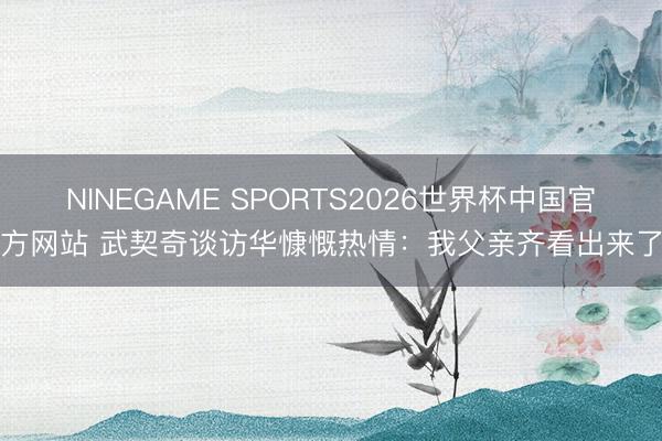 NINEGAME SPORTS2026世界杯中国官方网站 武契奇谈访华慷慨热情：我父亲齐看出来了