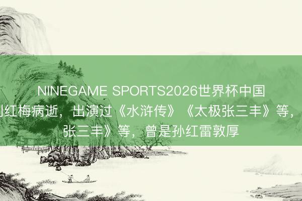 NINEGAME SPORTS2026世界杯中国官方网站 演员刘红梅病逝，出演过《水浒传》《太极张三丰》等，曾是孙红雷敦厚