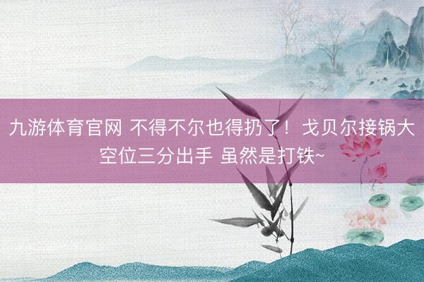 九游体育官网 不得不尔也得扔了！戈贝尔接锅大空位三分出手 虽然是打铁~