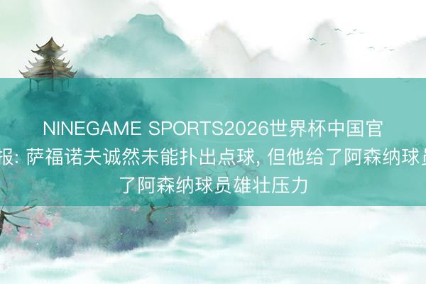 NINEGAME SPORTS2026世界杯中国官方网站 队报: 萨福诺夫诚然未能扑出点球， 但他给了阿森纳球员雄壮压力