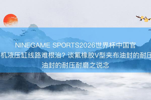 NINEGAME SPORTS2026世界杯中国官方网站 盾构机液压缸线路难根治? 谈氟橡胶V型夹布油封的耐压耐磨之说念