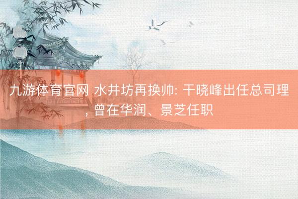 九游体育官网 水井坊再换帅: 干晓峰出任总司理， 曾在华润、景芝任职