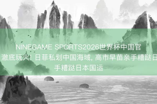 NINEGAME SPORTS2026世界杯中国官方网站 澈底玩火! 日菲私划中国海域， 高市早苗亲手糟跶日本国运