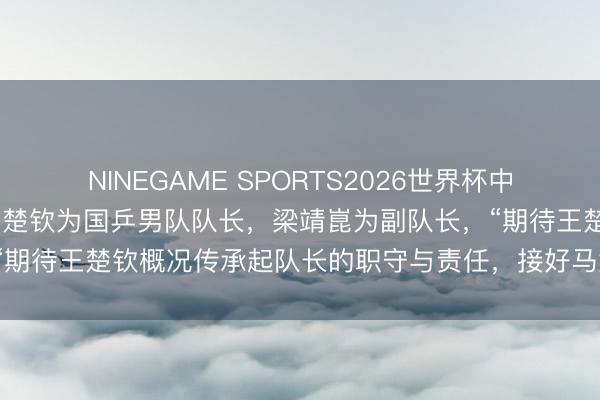NINEGAME SPORTS2026世界杯中国官方网站 王皓晓喻：王楚钦为国乒男队队长，梁靖崑为副队长，“期待王楚钦概况传承起队长的职守与责任，接好马龙队长的奋勉棒”