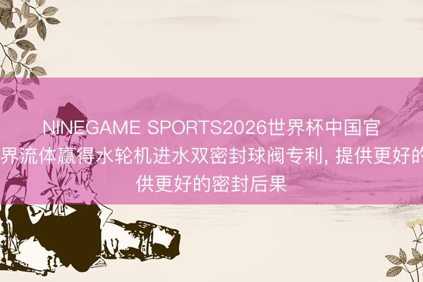 NINEGAME SPORTS2026世界杯中国官方网站 世界流体赢得水轮机进水双密封球阀专利， 提供更好的密封后果