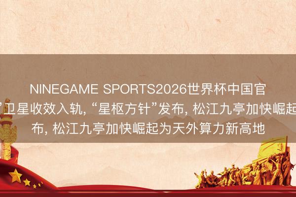 NINEGAME SPORTS2026世界杯中国官方网站 自研“有戏”卫星收效入轨， “星枢方针”发布， 松江九亭加快崛起为天外算力新高地