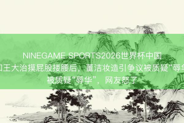 NINEGAME SPORTS2026世界杯中国官方网站 继和王大治摸屁股搂腰后，董洁妆造引争议被质疑“辱华”，网友怒了