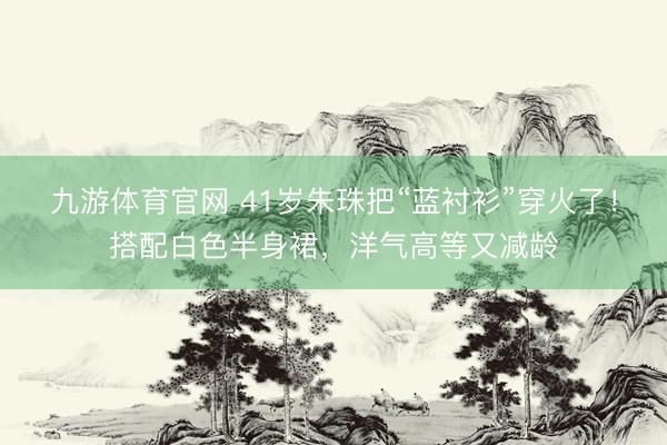 九游体育官网 41岁朱珠把“蓝衬衫”穿火了！搭配白色半身裙，洋气高等又减龄