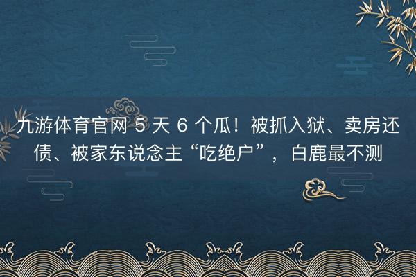 九游体育官网 5 天 6 个瓜！被抓入狱、卖房还债、被家东说念主 “吃绝户” ，白鹿最不测