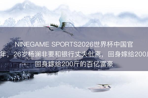 NINEGAME SPORTS2026世界杯中国官方网站 1994年，26岁杨澜非要和银行丈夫仳离，回身嫁给200斤的百亿富豪
