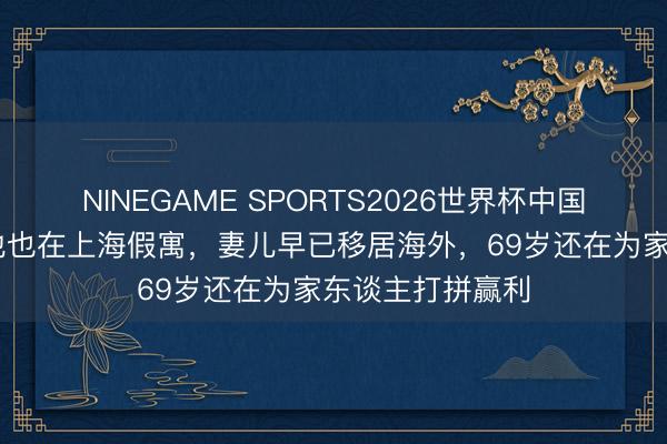 NINEGAME SPORTS2026世界杯中国官方网站 蓝本他也在上海假寓，妻儿早已移居海外，69岁还在为家东谈主打拼赢利