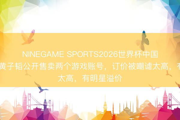 NINEGAME SPORTS2026世界杯中国官方网站 黄子韬公开售卖两个游戏账号，订价被嘲谑太高，有明星溢价