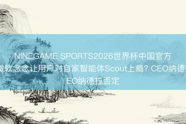 NINEGAME SPORTS2026世界杯中国官方网站 微软念念让用户对自家智能体Scout上瘾? CEO纳德拉否定