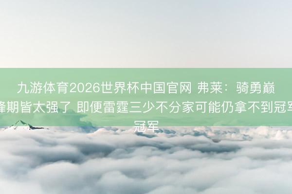 九游体育2026世界杯中国官网 弗莱：骑勇巅峰期皆太强了 即便雷霆三少不分家可能仍拿不到冠军