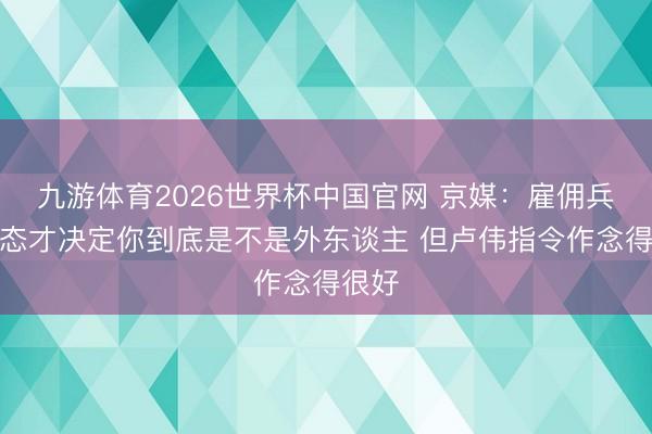 九游体育2026世界杯中国官网 京媒：雇佣兵的心态才决定你到底是不是外东谈主 但卢伟指令作念得很好