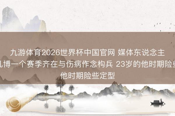 九游体育2026世界杯中国官网 媒体东说念主：曾凡博一个赛季齐在与伤病作念构兵 23岁的他时期险些定型