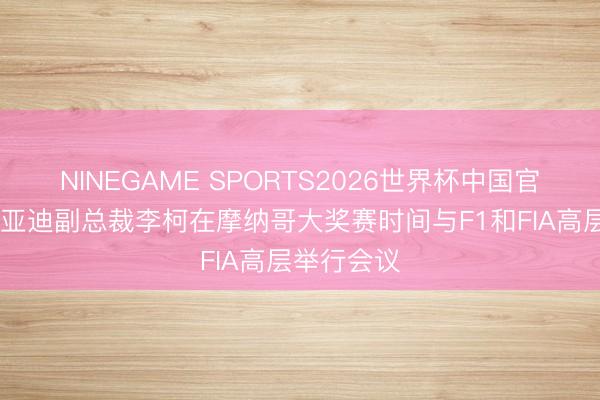 NINEGAME SPORTS2026世界杯中国官方网站 比亚迪副总裁李柯在摩纳哥大奖赛时间与F1和FIA高层举行会议