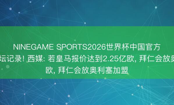 NINEGAME SPORTS2026世界杯中国官方网站 破足坛记录! 西媒: 若皇马报价达到2.25亿欧， 拜仁会放奥利塞加盟