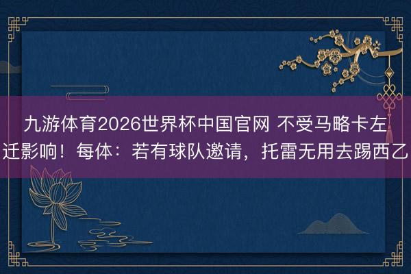 九游体育2026世界杯中国官网 不受马略卡左迁影响！每体：若有球队邀请，托雷无用去踢西乙