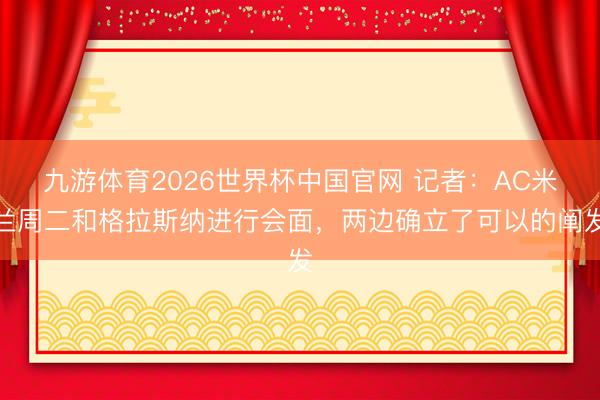 九游体育2026世界杯中国官网 记者：AC米兰周二和格拉斯纳进行会面，两边确立了可以的阐发